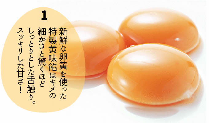 新鮮な卵黄を使った 特製黄味餡はキメの 細かさと驚くほど しっとりとした舌触り。 スッキリした甘さ!